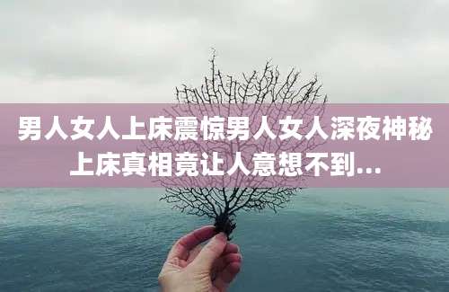 男人女人上床震惊男人女人深夜神秘上床真相竟让人意想不到...