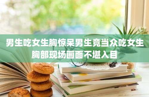 男生吃女生胸惊呆男生竟当众吃女生胸部现场画面不堪入目