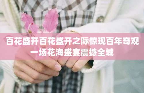 百花盛开百花盛开之际惊现百年奇观一场花海盛宴震撼全城