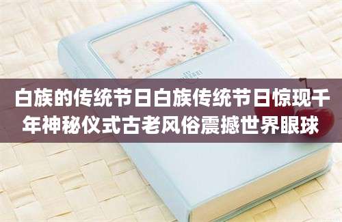 白族的传统节日白族传统节日惊现千年神秘仪式古老风俗震撼世界眼球