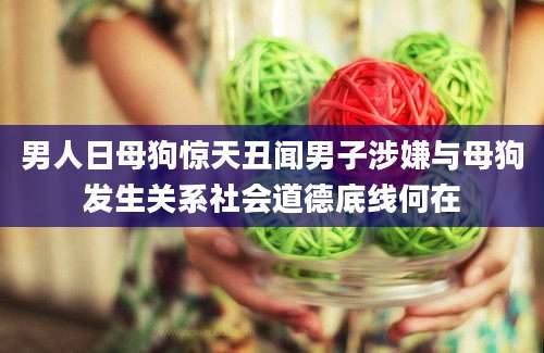 男人日母狗惊天丑闻男子涉嫌与母狗发生关系社会道德底线何在