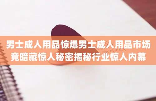 男士成人用品惊爆男士成人用品市场竟暗藏惊人秘密揭秘行业惊人内幕