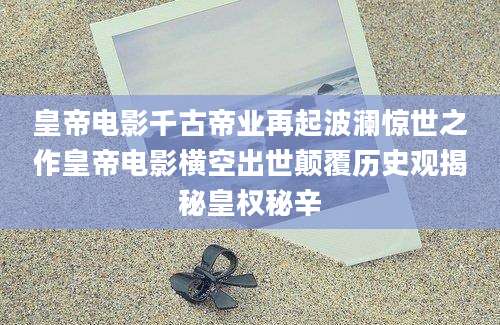 皇帝电影千古帝业再起波澜惊世之作皇帝电影横空出世颠覆历史观揭秘皇权秘辛