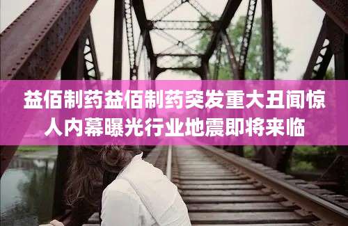 益佰制药益佰制药突发重大丑闻惊人内幕曝光行业地震即将来临