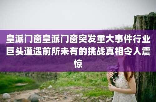 皇派门窗皇派门窗突发重大事件行业巨头遭遇前所未有的挑战真相令人震惊