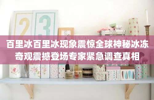 百里冰百里冰现象震惊全球神秘冰冻奇观震撼登场专家紧急调查真相