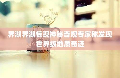 界湖界湖惊现神秘奇观专家称发现世界级地质奇迹
