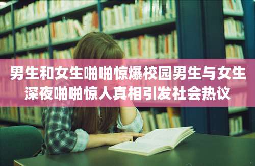 男生和女生啪啪惊爆校园男生与女生深夜啪啪惊人真相引发社会热议