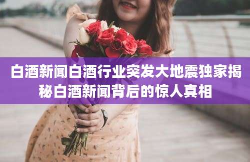白酒新闻白酒行业突发大地震独家揭秘白酒新闻背后的惊人真相