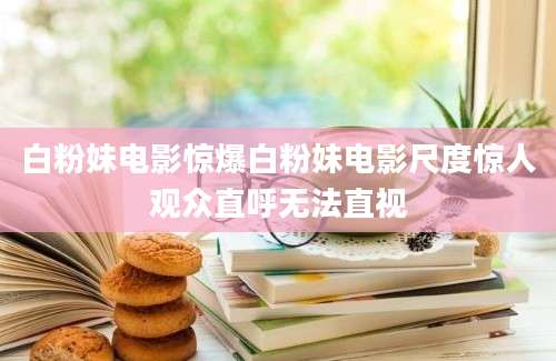白粉妹电影惊爆白粉妹电影尺度惊人观众直呼无法直视