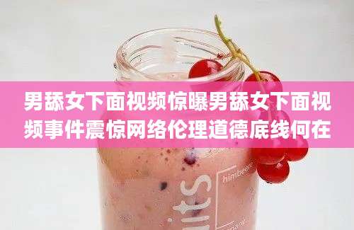 男舔女下面视频惊曝男舔女下面视频事件震惊网络伦理道德底线何在