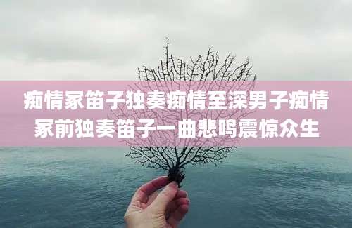 痴情冢笛子独奏痴情至深男子痴情冢前独奏笛子一曲悲鸣震惊众生