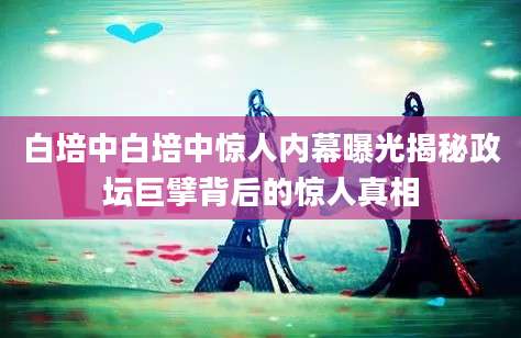 白培中白培中惊人内幕曝光揭秘政坛巨擘背后的惊人真相