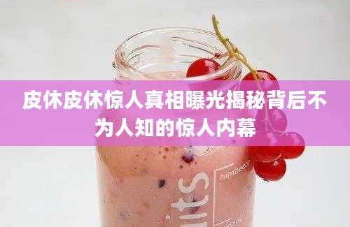 皮休皮休惊人真相曝光揭秘背后不为人知的惊人内幕