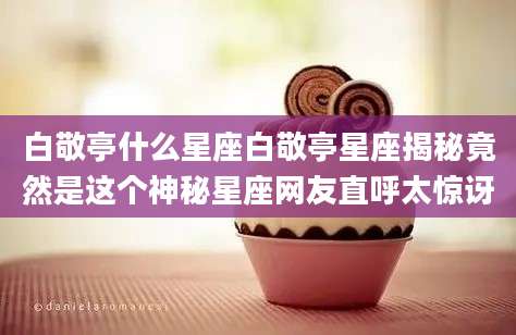 白敬亭什么星座白敬亭星座揭秘竟然是这个神秘星座网友直呼太惊讶