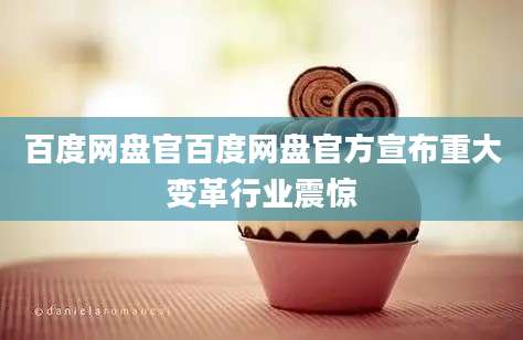 百度网盘官百度网盘官方宣布重大变革行业震惊