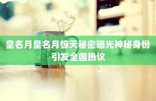 皇名月皇名月惊天秘密曝光神秘身份引发全国热议