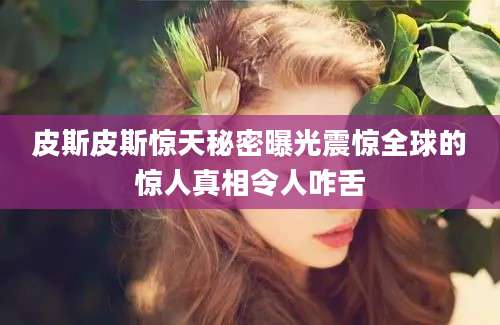 皮斯皮斯惊天秘密曝光震惊全球的惊人真相令人咋舌