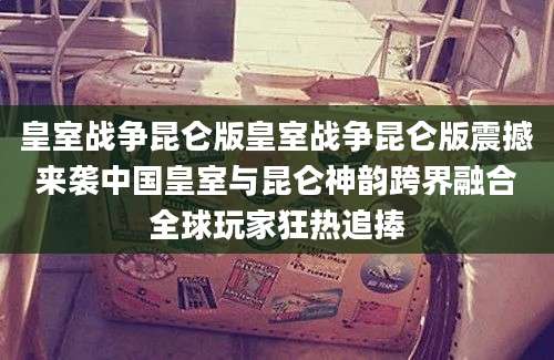 皇室战争昆仑版皇室战争昆仑版震撼来袭中国皇室与昆仑神韵跨界融合全球玩家狂热追捧