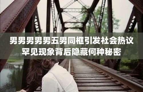 男男男男男五男同框引发社会热议罕见现象背后隐藏何种秘密