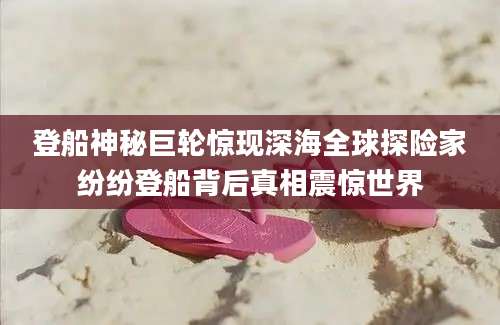 登船神秘巨轮惊现深海全球探险家纷纷登船背后真相震惊世界