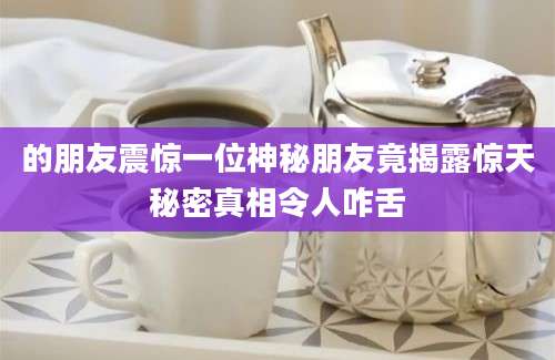 的朋友震惊一位神秘朋友竟揭露惊天秘密真相令人咋舌
