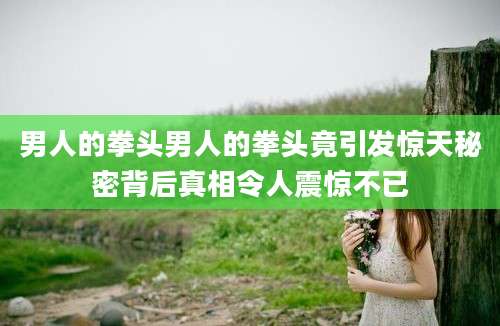 男人的拳头男人的拳头竟引发惊天秘密背后真相令人震惊不已