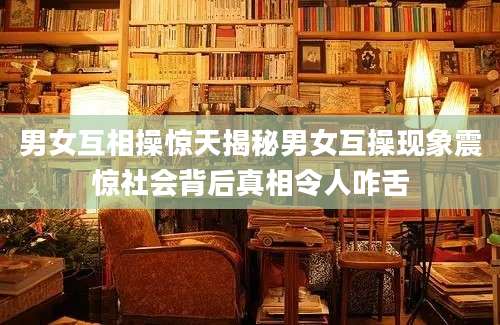 男女互相操惊天揭秘男女互操现象震惊社会背后真相令人咋舌