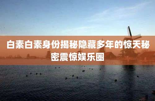 白素白素身份揭秘隐藏多年的惊天秘密震惊娱乐圈