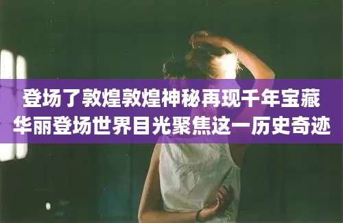 登场了敦煌敦煌神秘再现千年宝藏华丽登场世界目光聚焦这一历史奇迹