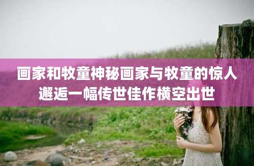 画家和牧童神秘画家与牧童的惊人邂逅一幅传世佳作横空出世