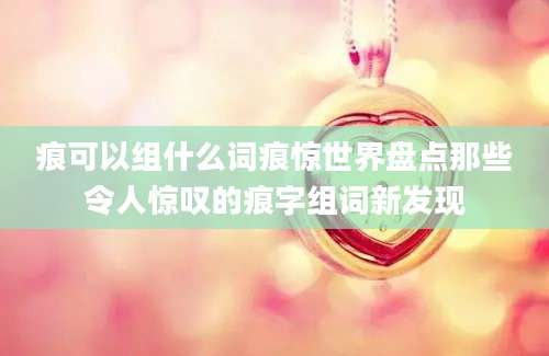 痕可以组什么词痕惊世界盘点那些令人惊叹的痕字组词新发现