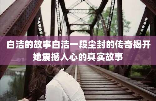 白洁的故事白洁一段尘封的传奇揭开她震撼人心的真实故事