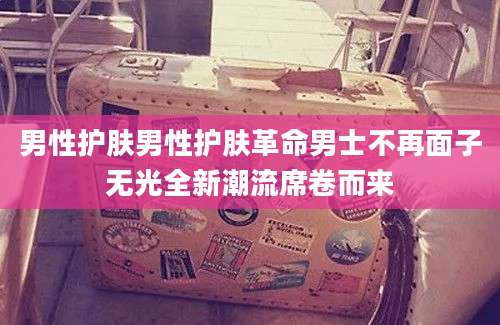 男性护肤男性护肤革命男士不再面子无光全新潮流席卷而来