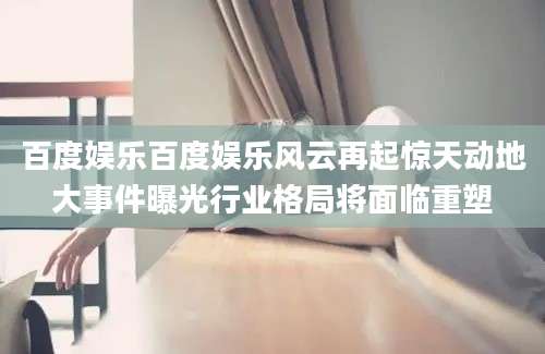 百度娱乐百度娱乐风云再起惊天动地大事件曝光行业格局将面临重塑