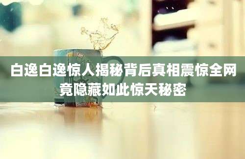 白逸白逸惊人揭秘背后真相震惊全网竟隐藏如此惊天秘密