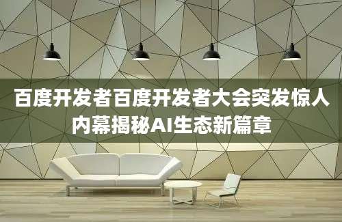 百度开发者百度开发者大会突发惊人内幕揭秘AI生态新篇章
