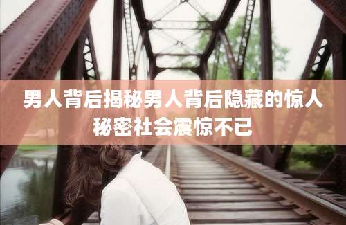 男人背后揭秘男人背后隐藏的惊人秘密社会震惊不已