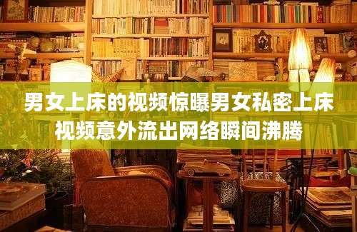男女上床的视频惊曝男女私密上床视频意外流出网络瞬间沸腾