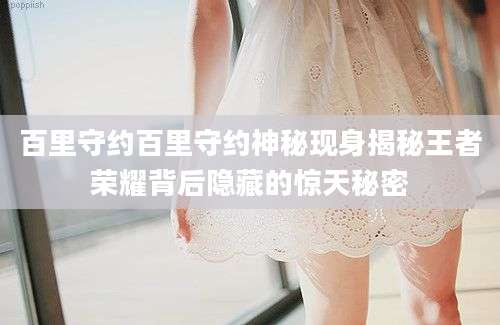 百里守约百里守约神秘现身揭秘王者荣耀背后隐藏的惊天秘密