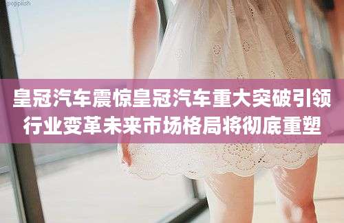 皇冠汽车震惊皇冠汽车重大突破引领行业变革未来市场格局将彻底重塑