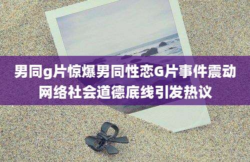 男同g片惊爆男同性恋G片事件震动网络社会道德底线引发热议