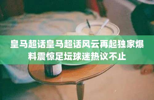 皇马超话皇马超话风云再起独家爆料震惊足坛球迷热议不止