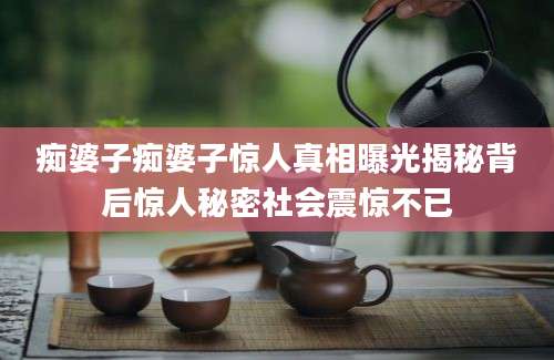 痴婆子痴婆子惊人真相曝光揭秘背后惊人秘密社会震惊不已