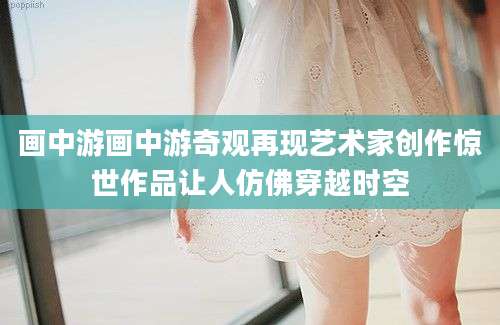 画中游画中游奇观再现艺术家创作惊世作品让人仿佛穿越时空