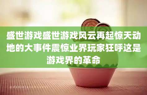 盛世游戏盛世游戏风云再起惊天动地的大事件震惊业界玩家狂呼这是游戏界的革命