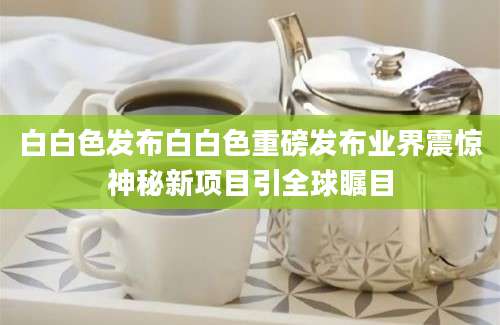 白白色发布白白色重磅发布业界震惊神秘新项目引全球瞩目