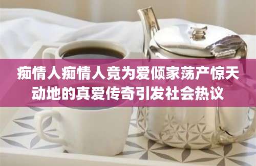 痴情人痴情人竟为爱倾家荡产惊天动地的真爱传奇引发社会热议