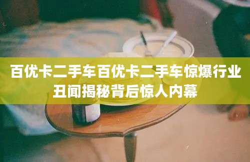 百优卡二手车百优卡二手车惊爆行业丑闻揭秘背后惊人内幕