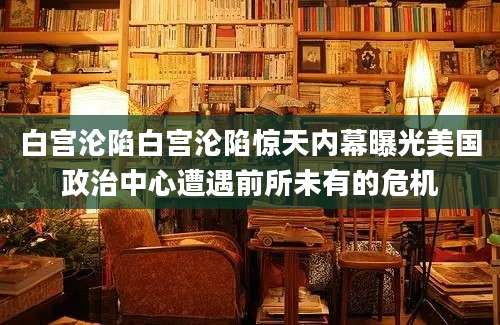 白宫沦陷白宫沦陷惊天内幕曝光美国政治中心遭遇前所未有的危机